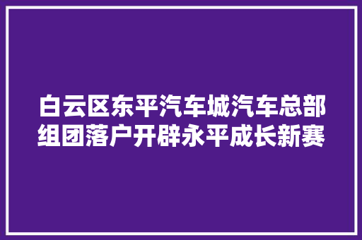 白云区东平汽车城汽车总部组团落户开辟永平成长新赛道
