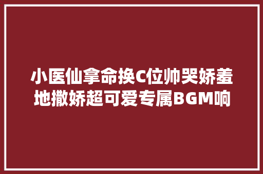 小医仙拿命换C位帅哭娇羞地撒娇超可爱专属BGM响起燃炸了