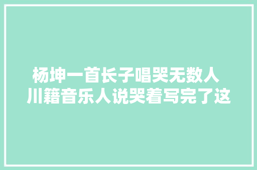杨坤一首长子唱哭无数人 川籍音乐人说哭着写完了这首歌 休闲娱乐