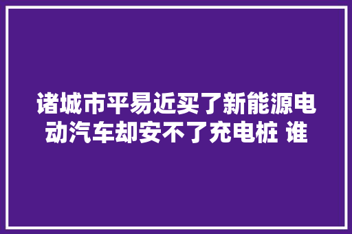 诸城市平易近买了新能源电动汽车却安不了充电桩 谁是拦路虎