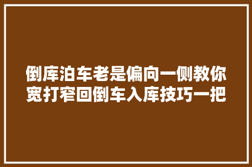 倒库泊车老是偏向一侧教你宽打窄回倒车入库技巧一把搞定