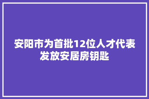 安阳市为首批12位人才代表发放安居房钥匙