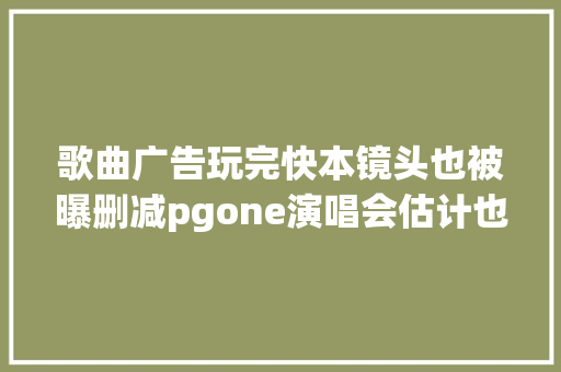 歌曲广告玩完快本镜头也被曝删减pgone演唱会估计也要栽