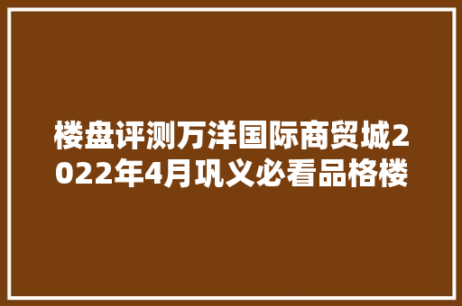 楼盘评测万洋国际商贸城2022年4月巩义必看品格楼盘