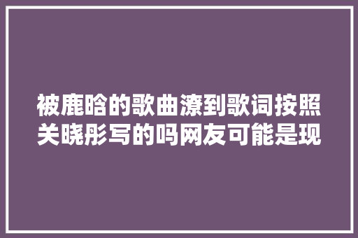 被鹿晗的歌曲潦到歌词按照关晓彤写的吗网友可能是现场剖明