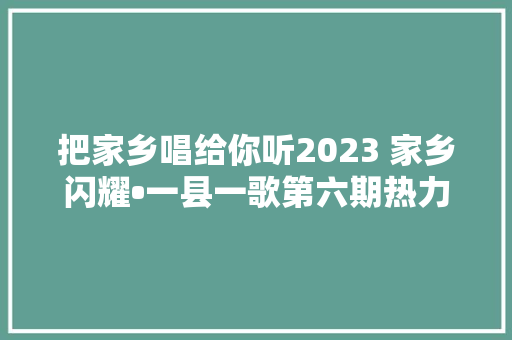 把家乡唱给你听2023 家乡闪耀•一县一歌第六期热力榜出炉