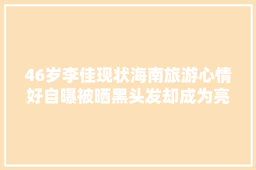 46岁李佳现状海南旅游心情好自曝被晒黑头发却成为亮点