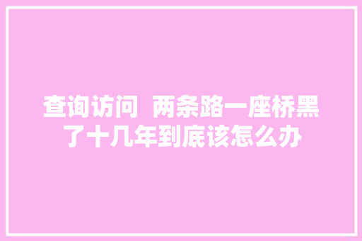 查询访问  两条路一座桥黑了十几年到底该怎么办