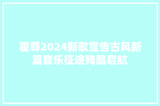 霍尊2024新歌宣告古风新篇音乐征途残酷启航