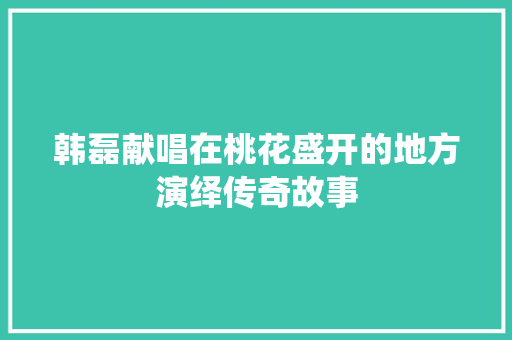 韩磊献唱在桃花盛开的地方演绎传奇故事