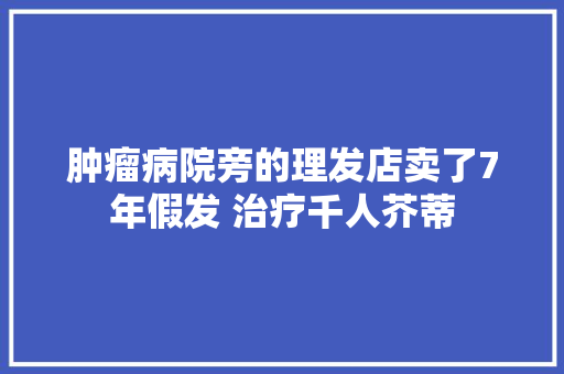 肿瘤病院旁的理发店卖了7年假发 治疗千人芥蒂