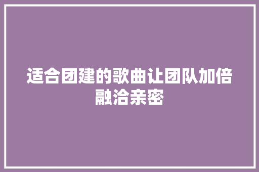 适合团建的歌曲让团队加倍融洽亲密