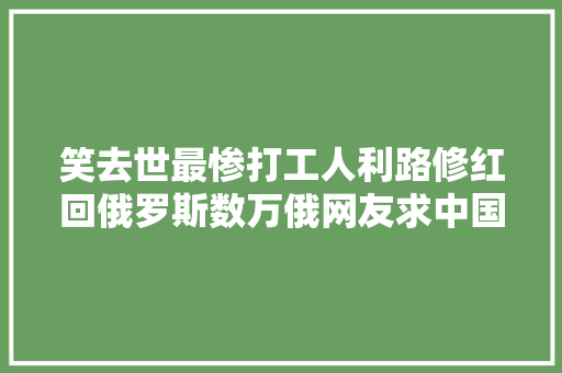 笑去世最惨打工人利路修红回俄罗斯数万俄网友求中国粉丝放人