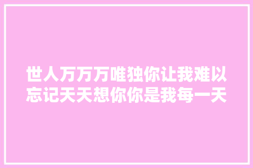 世人万万万唯独你让我难以忘记天天想你你是我每一天的想念