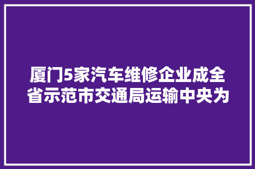 厦门5家汽车维修企业成全省示范市交通局运输中央为福建省2022年度汽车维修连锁品牌创建示范企业授牌