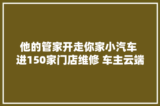 他的管家开走你家小汽车 进150家门店维修 车主云端不雅观察螺母螺丝装上车 汽车知识