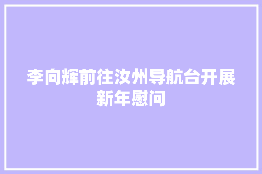 李向辉前往汝州导航台开展新年慰问