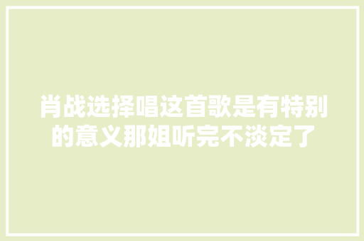 肖战选择唱这首歌是有特别的意义那姐听完不淡定了