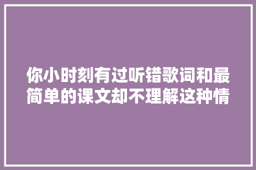 你小时刻有过听错歌词和最简单的课文却不理解这种情况吗