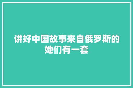 讲好中国故事来自俄罗斯的她们有一套