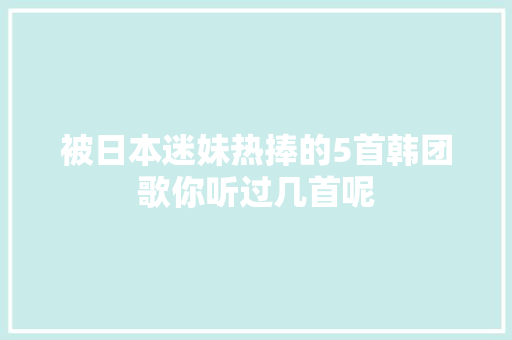 被日本迷妹热捧的5首韩团歌你听过几首呢