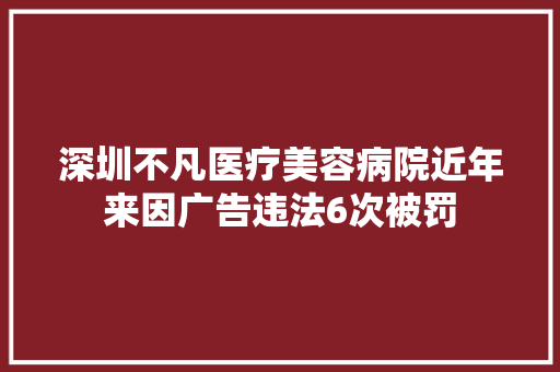 深圳不凡医疗美容病院近年来因广告违法6次被罚