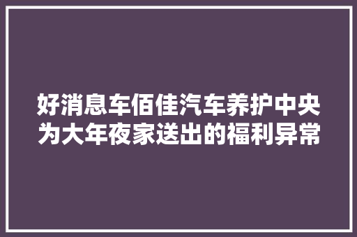 好消息车佰佳汽车养护中央为大年夜家送出的福利异常实用