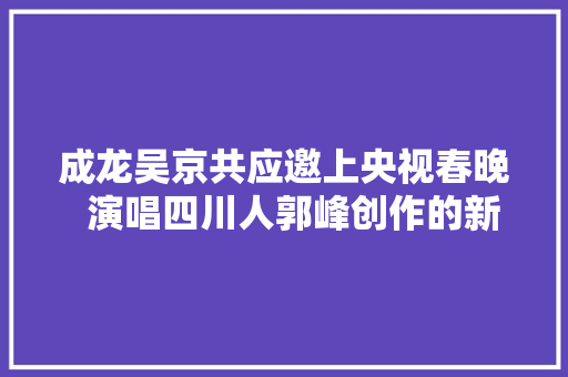 成龙吴京共应邀上央视春晚  演唱四川人郭峰创作的新歌中国