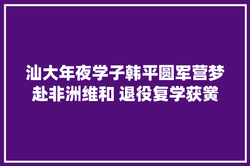 汕大年夜学子韩平圆军营梦赴非洲维和 退役复学获黉舍奖章 休闲娱乐
