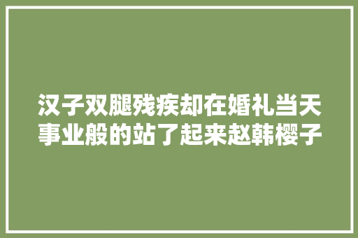 汉子双腿残疾却在婚礼当天事业般的站了起来赵韩樱子 汽车知识