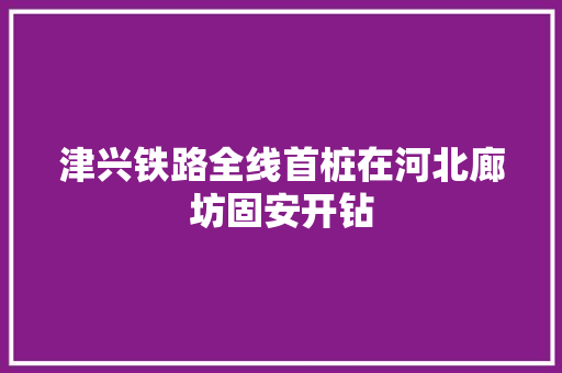 津兴铁路全线首桩在河北廊坊固安开钻