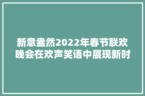 新意盎然2022年春节联欢晚会在欢声笑语中展现新时代新征程上精气神