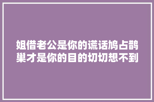 姐借老公是你的谎话鸠占鹊巢才是你的目的切切想不到