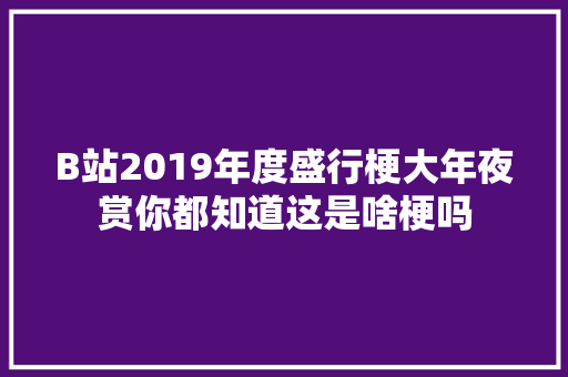 B站2019年度盛行梗大年夜赏你都知道这是啥梗吗