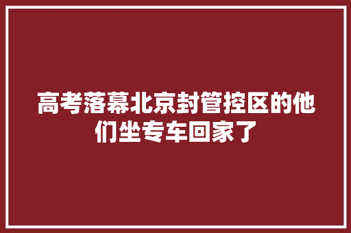高考落幕北京封管控区的他们坐专车回家了