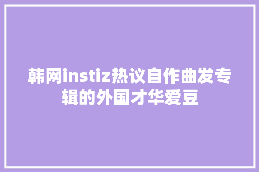 韩网instiz热议自作曲发专辑的外国才华爱豆