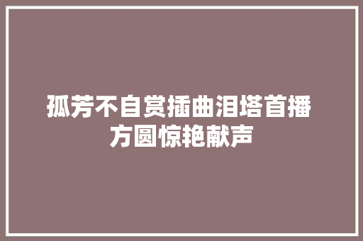 孤芳不自赏插曲泪塔首播 方圆惊艳献声