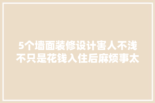 5个墙面装修设计害人不浅不只是花钱入住后麻烦事太多了 汽车知识