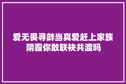 爱无畏寻衅当真爱赶上家族阴霾你敢联袂共渡吗