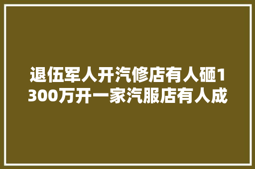 退伍军人开汽修店有人砸1300万开一家汽服店有人成百万粉丝网红