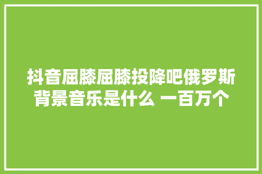 抖音屈膝屈膝投降吧俄罗斯背景音乐是什么 一百万个可能完整歌词介绍