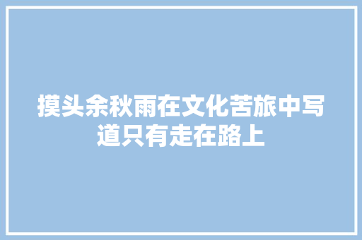 摸头余秋雨在文化苦旅中写道只有走在路上