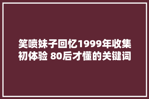 笑喷妹子回忆1999年收集初体验 80后才懂的关键词你认得几个