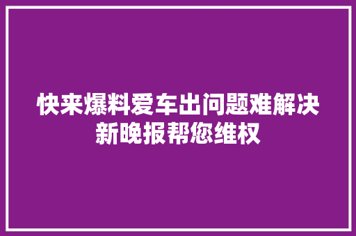 快来爆料爱车出问题难解决新晚报帮您维权