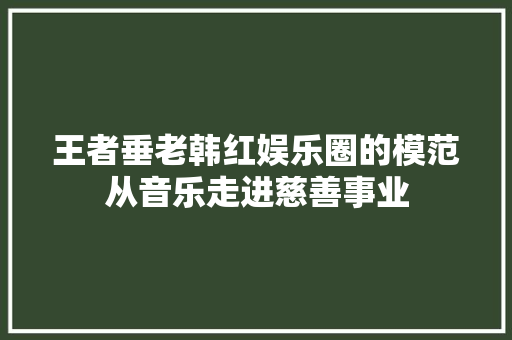 王者垂老韩红娱乐圈的模范从音乐走进慈善事业