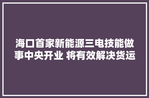 海口首家新能源三电技能做事中央开业 将有效解决货运新能源汽车掩护难问题