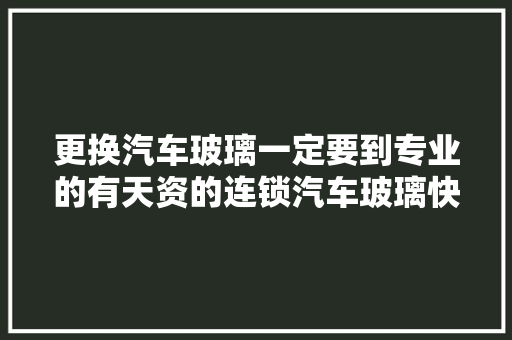 更换汽车玻璃一定要到专业的有天资的连锁汽车玻璃快修店或4S店
