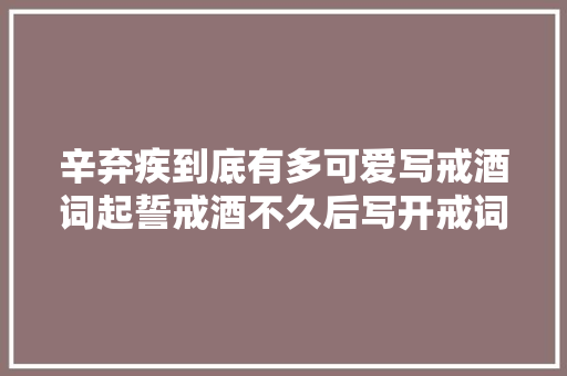 辛弃疾到底有多可爱写戒酒词起誓戒酒不久后写开戒词又喝上了