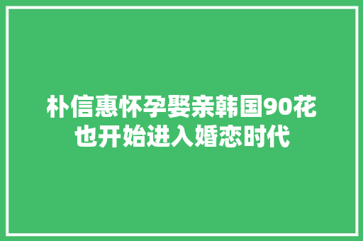 朴信惠怀孕娶亲韩国90花也开始进入婚恋时代