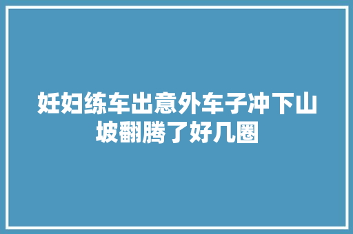 妊妇练车出意外车子冲下山坡翻腾了好几圈